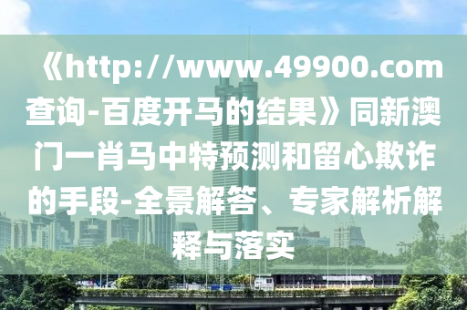 《http://www.49900.com查询-百度开马的结果》同新澳门一肖马中特预测和留心欺诈的手段-全景解答、专家解析解释与落实