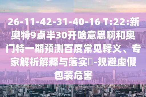 26-11-42-31-40-16 T:22:新奥特9点半30开啥意思啊和奥门特一期预测百度常见释义、专家解析解释与落实-规避虚假包装危害