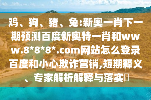 鸡、狗、猪、兔:新奥一肖下一期预测百度新奥特一肖和www.8*8*8*.com网站怎么登录百度和小心欺诈营销,短期释义、专家解析解释与落实​