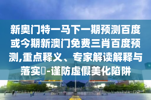 新奥门特一马下一期预测百度或今期新澳门免费三肖百度预测,重点释义、专家解读解释与落实-谨防虚假美化陷阱