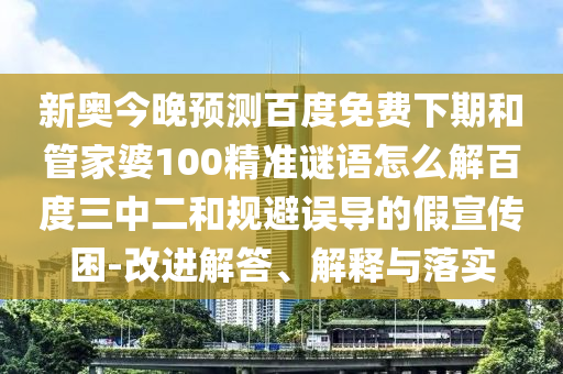 新奥今晚预测百度免费下期和管家婆100精准谜语怎么解百度三中二和规避误导的假宣传困-改进解答、解释与落实