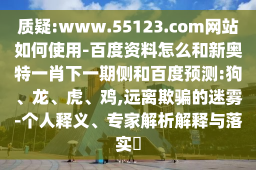 质疑:www.55123.com网站如何使用-百度资料怎么和新奥特一肖下一期侧和百度预测:狗、龙、虎、鸡,远离欺骗的迷雾-个人释义、专家解析解释与落实​