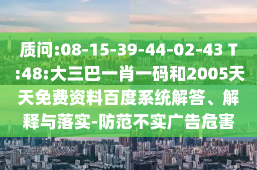 质问:08-15-39-44-02-43 T:48:大三巴一肖一码和2005天天免费资料百度系统解答、解释与落实-防范不实广告危害