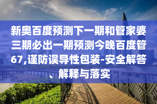 新奥百度预测下一期和管家婆三期必出一期预测今晚百度管67,谨防误导性包装-安全解答、解释与落实
