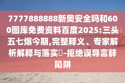 7777888888新奥安全吗和600图库免费资料百度2025:三头五七爆今期,完整释义、专家解析解释与落实​-拒绝误导言辞陷阱