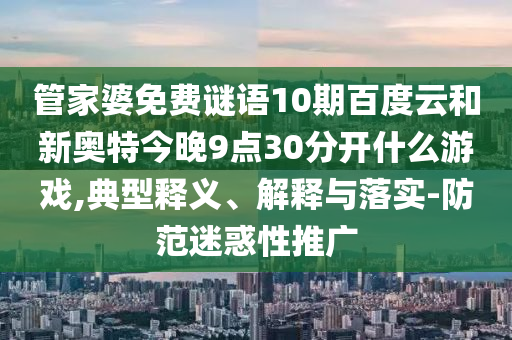 管家婆免费谜语10期百度云和新奥特今晚9点30分开什么游戏,典型释义、解释与落实-防范迷惑性推广