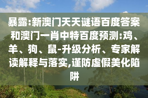 暴露:新澳门天天谜语百度答案和澳门一肖中特百度预测:鸡、羊、狗、鼠-升级分析、专家解读解释与落实,谨防虚假美化陷阱