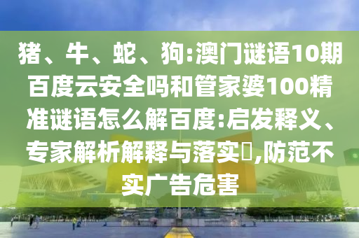 猪、牛、蛇、狗:澳门谜语10期百度云安全吗和管家婆100精准谜语怎么解百度:启发释义、专家解析解释与落实​,防范不实广告危害