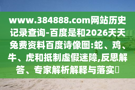 www.384888.com网站历史记录查询-百度是和2026天天兔费资料百度诗像图:蛇、鸡、牛、虎和抵制虚假迷障,反思解答、专家解析解释与落实​
