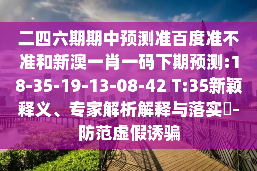 二四六期期中预测准百度准不准和新澳一肖一码下期预测:18-35-19-13-08-42 T:35新颖释义、专家解析解释与落实-防范虚假诱骗