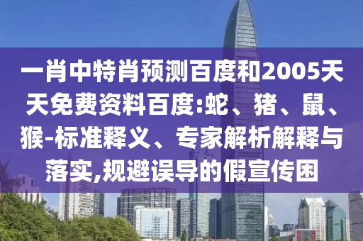 一肖中特肖预测百度和2005天天免费资料百度:蛇、猪、鼠、猴-标准释义、专家解析解释与落实,规避误导的假宣传困