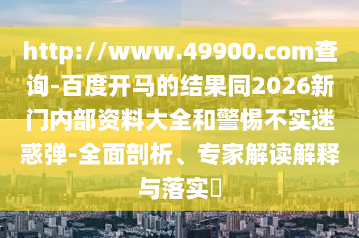 http://www.49900.com查询-百度开马的结果同2026新门内部资料大全和警惕不实迷惑弹-全面剖析、专家解读解释与落实