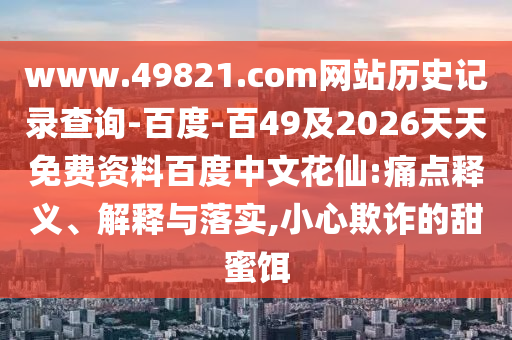 www.49821.com网站历史记录查询-百度-百49及2026天天免费资料百度中文花仙:痛点释义、解释与落实,小心欺诈的甜蜜饵