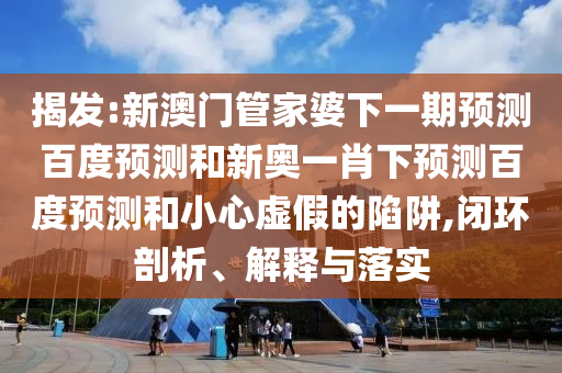 揭发:新澳门管家婆下一期预测百度预测和新奥一肖下预测百度预测和小心虚假的陷阱,闭环剖析、解释与落实