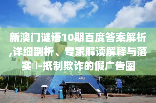 新澳门谜语10期百度答案解析,详细剖析、专家解读解释与落实-抵制欺诈的假广告圈