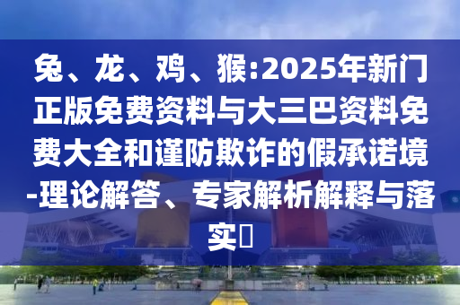 兔、龙、鸡、猴:2025年新门正版免费资料与大三巴资料免费大全和谨防欺诈的假承诺境-理论解答、专家解析解释与落实​