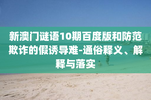 新澳门谜语10期百度版和防范欺诈的假诱导难-通俗释义、解释与落实
