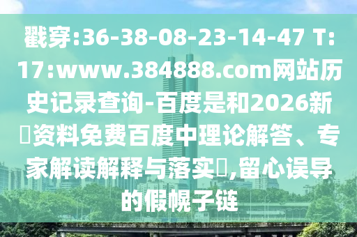 戳穿:36-38-08-23-14-47 T:17:www.384888.com网站历史记录查询-百度是和2026新奧资料免费百度中理论解答、专家解读解释与落实,留心误导的假幌子链