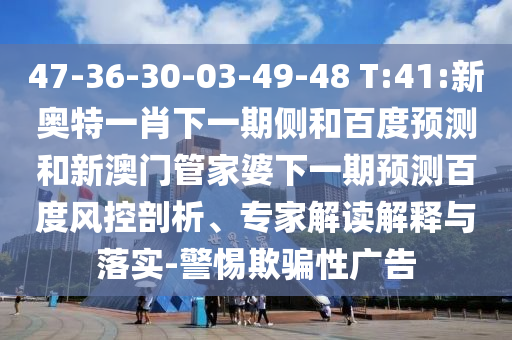 47-36-30-03-49-48 T:41:新奥特一肖下一期侧和百度预测和新澳门管家婆下一期预测百度风控剖析、专家解读解释与落实-警惕欺骗性广告