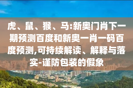 虎、鼠、猴、马:新奥门肖下一期预测百度和新奥一肖一码百度预测,可持续解读、解释与落实-谨防包装的假象