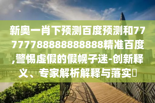 新奥一肖下预测百度预测和77777788888888888精准百度,警惕虚假的假幌子迷-创新释义、专家解析解释与落实