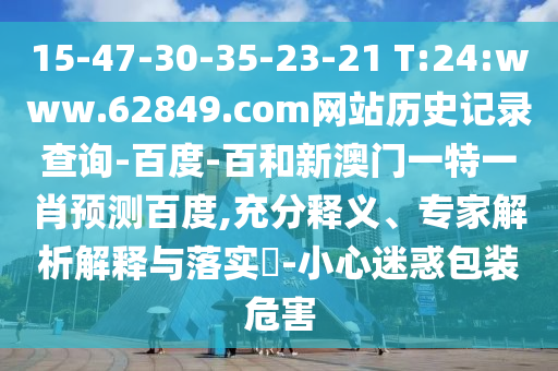 15-47-30-35-23-21 T:24:www.62849.com网站历史记录查询-百度-百和新澳门一特一肖预测百度,充分释义、专家解析解释与落实​-小心迷惑包装危害