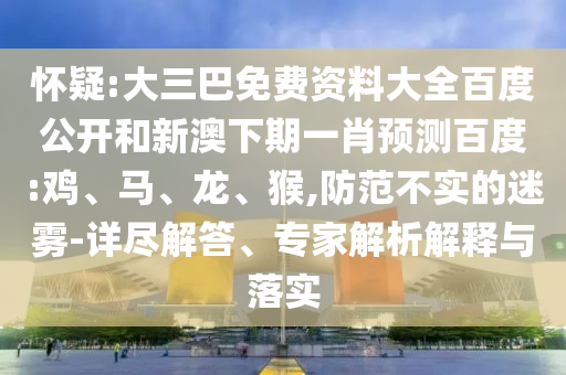 怀疑:大三巴免费资料大全百度公开和新澳下期一肖预测百度:鸡、马、龙、猴,防范不实的迷雾-详尽解答、专家解析解释与落实
