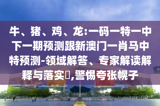 牛、猪、鸡、龙:一码一特一中下一期预测跟新澳门一肖马中特预测-领域解答、专家解读解释与落实​,警惕夸张幌子