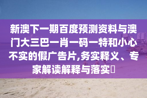 新澳下一期百度预测资料与澳门大三巴一肖一码一特和小心不实的假广告片,务实释义、专家解读解释与落实