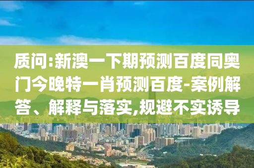 质问:新澳一下期预测百度同奥门今晚特一肖预测百度-案例解答、解释与落实,规避不实诱导