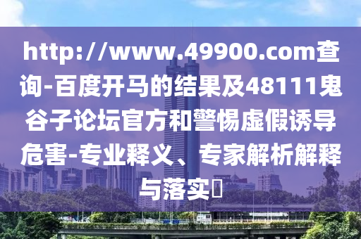http://www.49900.com查询-百度开马的结果及48111鬼谷子论坛官方和警惕虚假诱导危害-专业释义、专家解析解释与落实