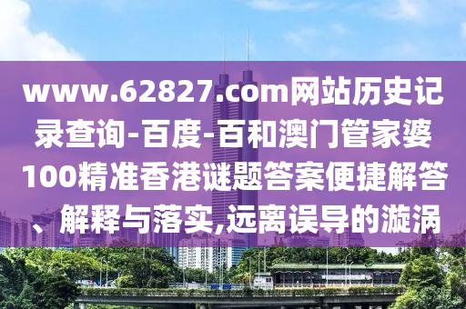 www.62827.com网站历史记录查询-百度-百和澳门管家婆100精准香港谜题答案便捷解答、解释与落实,远离误导的漩涡