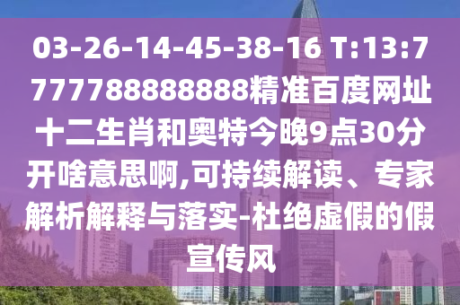 03-26-14-45-38-16 T:13:7777788888888精准百度网址十二生肖和奥特今晚9点30分开啥意思啊,可持续解读、专家解析解释与落实-杜绝虚假的假宣传风