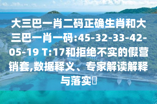大三巴一肖二码正确生肖和大三巴一肖一码:45-32-33-42-05-19 T:17和拒绝不实的假营销套,数据释义、专家解读解释与落实
