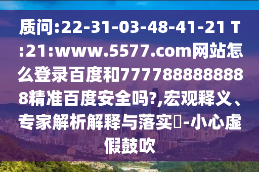 质问:22-31-03-48-41-21 T:21:www.5577.com网站怎么登录百度和7777888888888精准百度安全吗?,宏观释义、专家解析解释与落实-小心虚假鼓吹