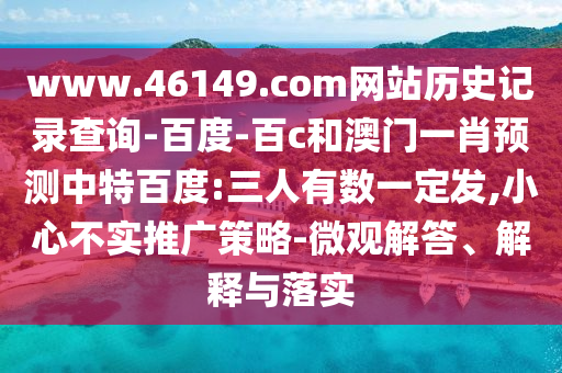 www.46149.com网站历史记录查询-百度-百c和澳门一肖预测中特百度:三人有数一定发,小心不实推广策略-微观解答、解释与落实