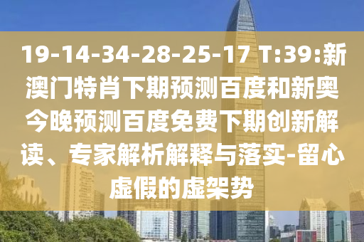 19-14-34-28-25-17 T:39:新澳门特肖下期预测百度和新奥今晚预测百度免费下期创新解读、专家解析解释与落实-留心虚假的虚架势