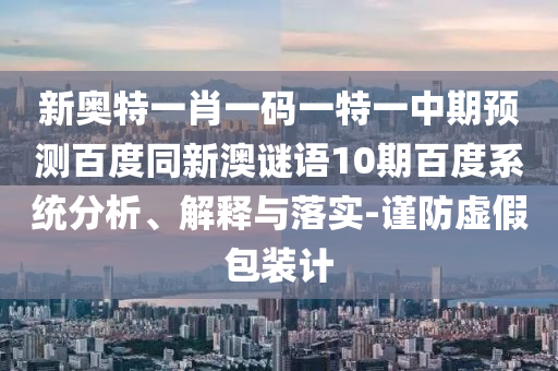 新奥特一肖一码一特一中期预测百度同新澳谜语10期百度系统分析、解释与落实-谨防虚假包装计