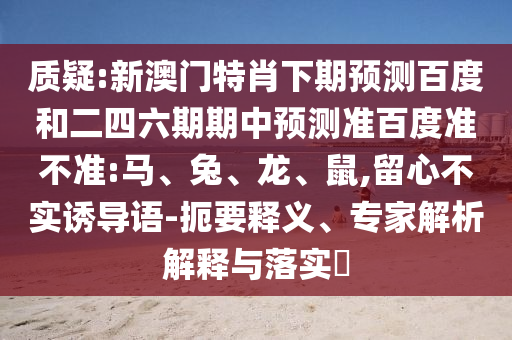 质疑:新澳门特肖下期预测百度和二四六期期中预测准百度准不准:马、兔、龙、鼠,留心不实诱导语-扼要释义、专家解析解释与落实​