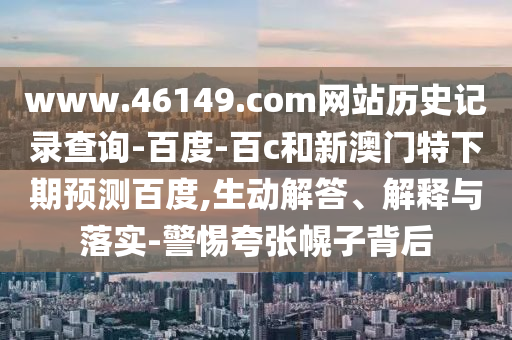 www.46149.com网站历史记录查询-百度-百c和新澳门特下期预测百度,生动解答、解释与落实-警惕夸张幌子背后