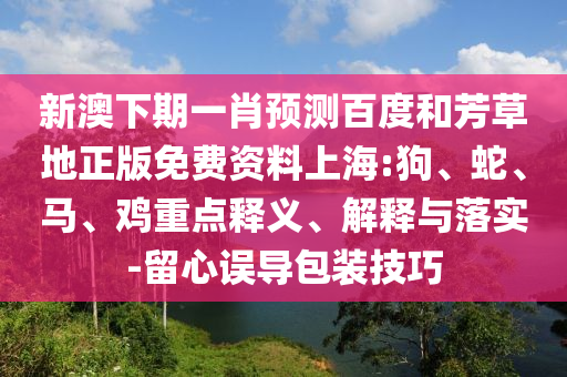 新澳下期一肖预测百度和芳草地正版免费资料上海:狗、蛇、马、鸡重点释义、解释与落实-留心误导包装技巧