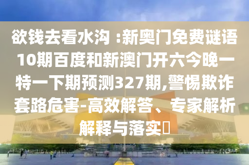 欲钱去看水沟 :新奥门免费谜语10期百度和新澳门开六今晚一特一下期预测327期,警惕欺诈套路危害-高效解答、专家解析解释与落实​