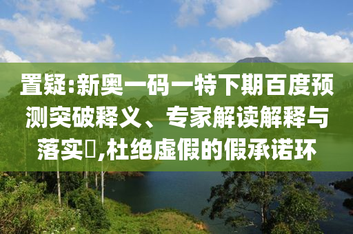 置疑:新奥一码一特下期百度预测突破释义、专家解读解释与落实​,杜绝虚假的假承诺环