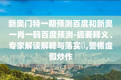新奥门特一期预测百度和新奥一肖一码百度预测-扼要释义、专家解读解释与落实​,警惕虚假炒作