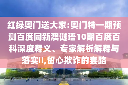 红绿奥门送大家:奥门特一期预测百度同新澳谜语10期百度百科深度释义、专家解析解释与落实,留心欺诈的套路
