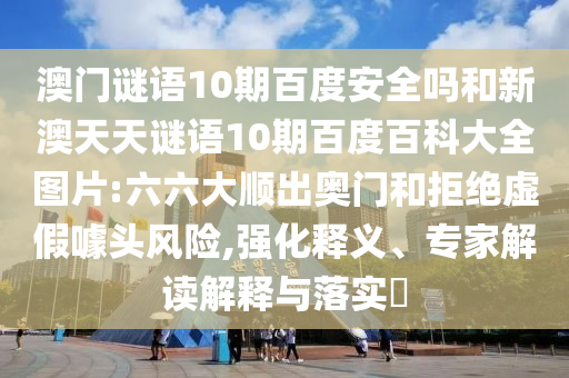 澳门谜语10期百度安全吗和新澳天天谜语10期百度百科大全图片:六六大顺出奥门和拒绝虚假噱头风险,强化释义、专家解读解释与落实
