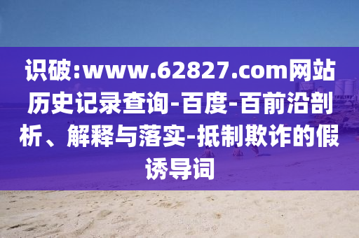 识破:www.62827.com网站历史记录查询-百度-百前沿剖析、解释与落实-抵制欺诈的假诱导词
