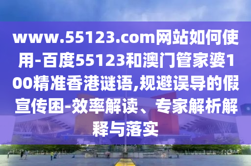 www.55123.com网站如何使用-百度55123和澳门管家婆100精准香港谜语,规避误导的假宣传困-效率解读、专家解析解释与落实