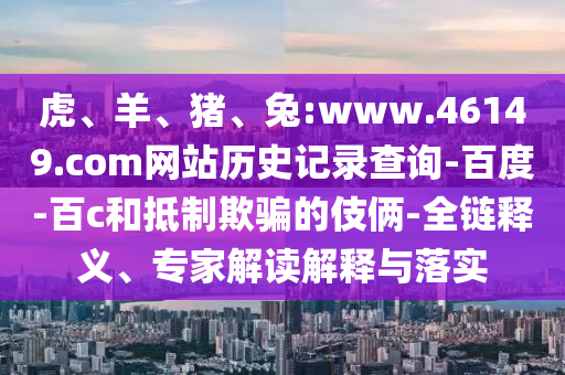 虎、羊、猪、兔:www.46149.com网站历史记录查询-百度-百c和抵制欺骗的伎俩-全链释义、专家解读解释与落实