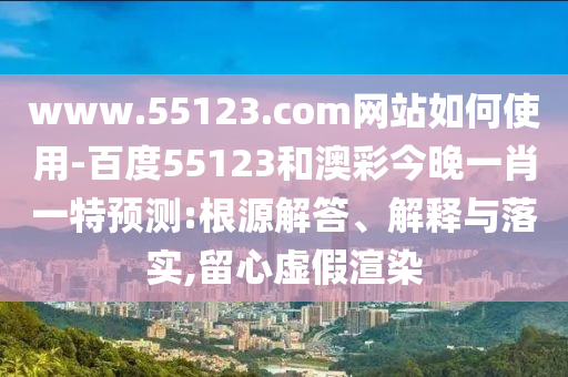 www.55123.com网站如何使用-百度55123和澳彩今晚一肖一特预测:根源解答、解释与落实,留心虚假渲染